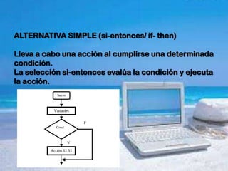 ALTERNATIVA SIMPLE (si-entonces/ if- then)

Lleva a cabo una acción al cumplirse una determinada
condición.
La selección si-entonces evalúa la condición y ejecuta
la acción.
 