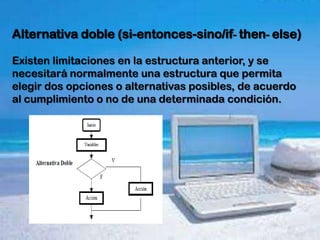 Alternativa doble (si-entonces-sino/if- then- else)

Existen limitaciones en la estructura anterior, y se
necesitará normalmente una estructura que permita
elegir dos opciones o alternativas posibles, de acuerdo
al cumplimiento o no de una determinada condición.
 