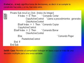 If-else( si… si no): significa toma de decisiones, es decir si se cumple la
condición haz esto, y si no, haz esto otro.




Swith- Case: Permite al compilador trabajar en base a que se trata de una
decisión múltiple para una única variable
 