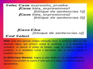 While: sirve para ejecutar códigos reiteradas veces, la condición debe ser una
expresión lógica, que primero evalué la condición, y si el resultado es
verdadero, se ejecuta el código de bloque. Luego se vuelve a evaluar la
condición, si es verdadero vuelve a ejecutarse, solo se cortara cuando la
condición sea falsa.
Do While( Hacer Mientras): Asigna un valor aleatorio a la variable definida y
mientras esa variable no supere el valor que se le asigno la sentencia seguirá
ejecutándose.
 