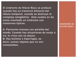El síndrome de Klüver-Bucy se produce
cuando hay un trastorno bilateral del
lóbulo temporal, cuando se destruye el
complejo amigdalino. Este cuadro en da
como resultado un síndrome con
trastornos típicos.                        SINDROME DE
                                           KLUVER BUSY
A- Pacientes mansos con pérdida del
miedo. Cuando hay situaciones de enojo o
ira, lo viven con un placer.
B- Hay bulimia o hiperfagia, es
decir, comen objetos que no son
comestibles.
 