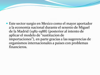  Este sector surgio en Mexico como el mayor aportador
 a la economia nacional durante el sexenio de Miguel
 de la Madrid (1982-1988) (posterior al intento de
 aplicar el modelo de “sustitucion de
 importaciones”), en parte gracias a las sugerencias de
 organismos internacionales a paises con problemas
 financieros.
 