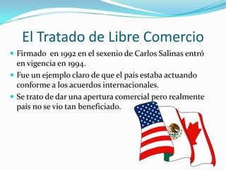 El Tratado de Libre Comercio
 Firmado en 1992 en el sexenio de Carlos Salinas entró
  en vigencia en 1994.
 Fue un ejemplo claro de que el país estaba actuando
  conforme a los acuerdos internacionales.
 Se trato de dar una apertura comercial pero realmente
  país no se vio tan beneficiado.
 