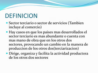 DEFINICION
 Sector terciario o sector de servicios (Tambien
  incluye al comercio)
 Hay casos en que los paises mas desarrollados el
  sector terciario es mas abundante o cuenta con
  mas mano de obra que en los otros dos
  sectores, provocando un cambio en la manera de
  produccion de los otros dos(terciarizacion)
 Dirige, organiza y facilita la actividad productora
  de los otros dos sectores
 