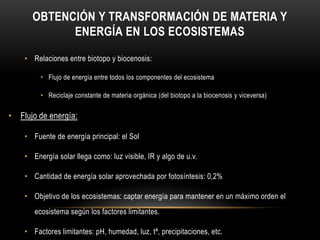 OBTENCIÓN Y TRANSFORMACIÓN DE MATERIA Y
ENERGÍA EN LOS ECOSISTEMAS
• Relaciones entre biotopo y biocenosis:
• Flujo de energía entre todos los componentes del ecosistema
• Reciclaje constante de materia orgánica (del biotopo a la biocenosis y viceversa)
• Flujo de energía:
• Fuente de energía principal: el Sol
• Energía solar llega como: luz visible, IR y algo de u.v.
• Cantidad de energía solar aprovechada por fotosíntesis: 0,2%
• Objetivo de los ecosistemas: captar energía para mantener en un máximo orden el
ecosistema según los factores limitantes.
• Factores limitantes: pH, humedad, luz, tª, precipitaciones, etc.
 