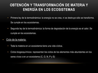 OBTENCIÓN Y TRANSFORMACIÓN DE MATERIA Y
ENERGÍA EN LOS ECOSISTEMAS
• Primera ley de la termodinámica: la energía no se crea, ni se destruye sólo se transforma.
Se cumple en los ecosistemas.
• Segunda ley de la termodinámica: la forma de degradación de la energía es el calor. Se
cumple en los ecosistemas.
• Ciclo de la materia:
• Toda la materia en un ecosistema tiene una vida cíclica.
• Ciclos biogeoquímicos: representan los ciclos de los elementos más abundantes en los
seres vivos o en un ecosistema (C, O, N, P y S)
 