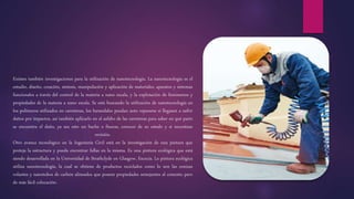 Existen también investigaciones para la utilización de nanotecnología. La nanotecnología es el
estudio, diseño, creación, síntesis, manipulación y aplicación de materiales, aparatos y sistemas
funcionales a través del control de la materia a nano escala, y la explotación de fenómenos y
propiedades de la materia a nano escala. Se está buscando la utilización de nanotecnología en
los polímeros utilizados en carreteras, los barandales puedan auto repararse si llegasen a sufrir
daños por impactos, así también aplicarlo en el asfalto de las carreteras para saber en qué parte
se encuentra el daño, ya sea esto un bache o fisuras, conocer de su estado y si necesitase
revisión.
Otro avance tecnológico en la Ingeniería Civil está en la investigación de una pintura que
proteja la estructura y pueda encontrar fallas en la misma. Es una pintura ecológica que está
siendo desarrollada en la Universidad de Strathclyde en Glasgow, Escocia. La pintura ecológica
utiliza nanotecnología, la cual se obtiene de productos reciclados como lo son las cenizas
volantes y nanotubos de carbón alineados que poseen propiedades semejantes al cemento pero
de más fácil colocación.
 