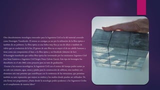 Otro descubrimiento tecnológico innovador para la Ingeniería Civil es la del material conocido
como Hormigón Translúcido. El mismo se consigue ya sea por la utilización de la fibra óptica o
también de un polímero. La fibra óptica es una hebra muy fina ya sea de silicio o también de
vidrio que es conductora de la luz. El grosor de esta fibra no es mayor al de un cabello humano y
tiene como sus componentes al láser, a la fibra óptica y un fotodiodo (detector de luz).
El hormigón translúcido que utiliza fibra óptica fue inventando por los mexicanos: Ingeniero Civil
José Sosa Gutiérrez e Ingeniero Civil Sergio Omar Galván Garcés. Este tipo de hormigón fue
descubierto en el año 2005 como proyecto para su tesis de graduación.
Gracias a los avances tecnológicos, la Ingeniería Civil con el avance del tiempo podrá contar ya
no solo con cemento, agua, arena y piedra para la construcción de edificios, sino también con
elementos aún más potentes que contribuyan con la resistencia de las estructuras, que permitan
también su auto reparación, que mejore su estética y los medios donde puedan ser utilizados. De
esta forma nos preguntamos: ¿Hasta donde la tecnología podrá ayudarnos a los Ingenieros Civiles
en el cumplimiento de nuestra labor?
 