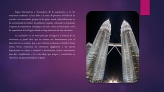 Según historiadores y fascinadores de la arquitectura y de las
estructuras modernas se han dado a la tarea de procurar INNOVAR de
acuerdo a las necesidades propias de los países donde indiscutiblemente se
ha incrementado los índices de población trayendo colocando en la palestra
la opción de implementar estrategias y de tener visión de futuro para cubrir
las expectativas de los lugares donde se haga referencia de esta estructura.
En conclusión en un breve paso por el origen y la historia de las
estructuras se puede decir que las mismas son determinantes para el
desarrollo de un ciudad o país y que conforme evoluciona el hombre de esa
misma forma evoluciona las estructuras apegándose a las nuevas
disposiciones en cuanto a material n herramientas incluso instrumentos
para dar cumplimiento a lo a las ideas que surgen y concretarlas en
estructuras de gran utilidad para el plante.
 
