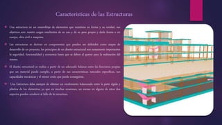 Características de las Estructuras
 Una estructura en un ensamblaje de elementos que mantiene su forma y su unidad, sus
objetivos son: resistir cargas resultantes de su uso y de su peso propio y darle forma a un
cuerpo, obra civil o maquina.
 Las estructuras se derivan en componentes que pueden ser definidos como etapas de
desarrollo de un proyecto, los principios de un diseño estructural son sumamente importantes
la seguridad, funcionalidad y economía bases que se deben al querer para la realización del
mismo.
 El diseño estructural se realiza a partir de un adecuado balance entre las funciones propias
que un material puede cumplir, a partir de sus características naturales específicas, sus
capacidades mecánicas y el menor costo que puede conseguirse.
 Una Estructura debe siempre de obtener un rendimiento balanceado entre la parte rígida y
plástica de los elementos, ya que en muchas ocasiones, un exceso en alguno de éstos dos
aspectos pueden conducir al fallo de la estructura.
 