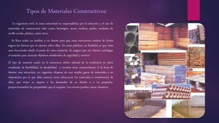 Tipos de Materiales Constructivos:
La ingeniería civil, la rama estructural se responsabiliza por la selección y el uso de
materiales de construcción tales como: hormigón, acero, madera, piedra, unidades de
arcilla cocida, plástico, entre otros.
Se lleva acabo un análisis y un diseño para que estas estructuras resistan de forma
segura las fuerzas que se ejercen sobre ellas. En otras palabras, su finalidad es que estas
sean funcionales desde el punto de vista resistente. Se asegura que sus diseños satisfagan
el estándar para alcanzar objetivos establecidos de seguridad y servicio
El tipo de material usado en la estructura define además de la resistencia ya antes
nombrada, la flexibilidad, la durabilidad y muchas otras características. A la hora de
diseñar una estructura, un ingeniero dispone de una amplia gama de materiales a su
disposición, por lo que debe conocer como seleccionar los materiales o combinación de
ellos, que mejor se ajusten a las demandas de su diseño o a su propósito,
proporcionándole las propiedades que él requiere. Los errores pueden causar desastres.
 