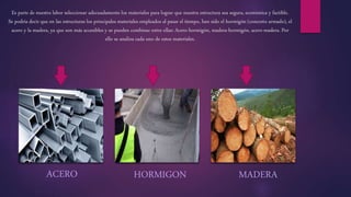 Es parte de nuestra labor seleccionar adecuadamente los materiales para lograr que nuestra estructura sea segura, económica y factible.
Se podría decir que en las estructuras los principales materiales empleados al pasar el tiempo, han sido el hormigón (concreto armado), el
acero y la madera, ya que son más accesibles y se pueden combinar entre ellas: Acero-hormigón, madera-hormigón, acero-madera. Por
ello se analiza cada uno de estos materiales.
HORMIGON MADERAACERO
 