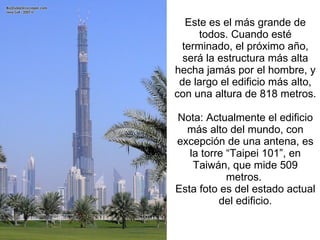 Este es el más grande de todos. Cuando esté terminado, el próximo año, será la estructura más alta hecha jamás por el hombre, y de largo el edificio más alto, con una altura de 818 metros.   Nota: Actualmente el edificio más alto del mundo, con excepción de una antena, es la torre “Taipei 101”, en Taiwán, que mide 509 metros.  Esta foto es del estado actual del edificio. 