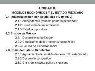 UNIDAD II. 
MODELOS ECONÓMICOS Y EL ESTADO MEXICANO 
2.1 Industrialización con estabilidad (1940-1970) 
2.1.1 Antecedentes (modelo primario exportador) 
2.1.2 Sustitución de importaciones 
2.1.3 Estado corporativo 
2.2 El auge en México 
2.2.1 Desarrollo estabilizador 
2.2.2 Condiciones de los sectores económicos 
2.2.3 Política de bienestar social 
2.3 Crisis del Estado Benefactor 
2.3.1 Agotamiento del modelo de desarrollo estabilizador 
2.3.2 Desarrollo compartido 
2.3.3 Crisis del sistema político mexicano 
 