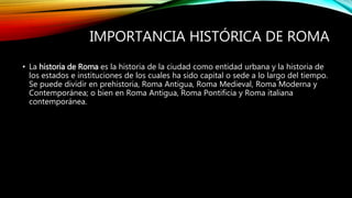 IMPORTANCIA HISTÓRICA DE ROMA
• La historia de Roma es la historia de la ciudad como entidad urbana y la historia de
los estados e instituciones de los cuales ha sido capital o sede a lo largo del tiempo.
Se puede dividir en prehistoria, Roma Antigua, Roma Medieval, Roma Moderna y
Contemporánea; o bien en Roma Antigua, Roma Pontificia y Roma italiana
contemporánea.
 