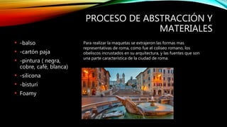 PROCESO DE ABSTRACCIÓN Y
MATERIALES
• -balso
• -cartón paja
• -pintura ( negra,
cobre, café, blanca)
• -silicona
• -bisturí
• Foamy
Para realizar la maquetas se extrajeron las formas mas
representativas de roma, como fue el coliseo romano, los
obeliscos incrustados en su arquitectura, y las fuentes que son
una parte característica de la ciudad de roma.
 