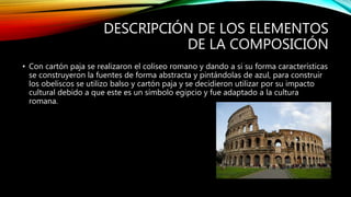 DESCRIPCIÓN DE LOS ELEMENTOS
DE LA COMPOSICIÓN
• Con cartón paja se realizaron el coliseo romano y dando a si su forma características
se construyeron la fuentes de forma abstracta y pintándolas de azul, para construir
los obeliscos se utilizo balso y cartón paja y se decidieron utilizar por su impacto
cultural debido a que este es un símbolo egipcio y fue adaptado a la cultura
romana.
 