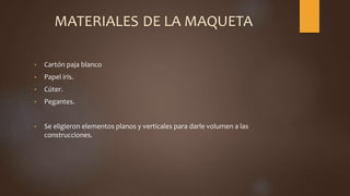 MATERIALES DE LA MAQUETA
• Cartón paja blanco
• Papel iris.
• Cúter.
• Pegantes.
• Se eligieron elementos planos y verticales para darle volumen a las
construcciones.
 