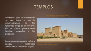 TEMPLOS
Utilizados para la veneración
de sus dioses, y para la
inmortalización de los
Faraones luego de su muerte.
Allí las nuevas generaciones
llevaban ofrendas a las
deidades.
Construidos con piedra caliza y
adobe, materiales
predominantes en esta región.
https://upload.wikimedia.org/wikipedia/commons/thumb/1/15/Philae_Temple_R03
.jpg/1280px-Philae_Temple_R03.jpg
TEMPLO DE ISIS- FILÉ (EGIPTO)
 