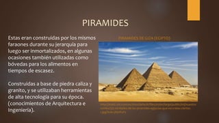 PIRAMIDES
Estas eran construidas por los mismos
faraones durante su jerarquía para
luego ser inmortalizados, en algunas
ocasiones también utilizadas como
bóvedas para los alimentos en
tiempos de escasez.
Construidas a base de piedra caliza y
granito, y se utilizaban herramientas
de alta tecnología para su época.
(conocimientos de Arquitectura e
Ingeniería).
http://static.vix.com/es/sites/default/files/styles/large/public/imj/nuestro
rumbo/5/5-verdades-de-las-piramides-egipcias-que-no-creias-ciertas-
1.jpg?itok=jNjnPuF5
PIRAMIDES DE GIZA (EGIPTO)
 