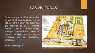 Estas eran construidas en adobe,
su principal característica era su
patio central o salón con columnas
que proveían de luz la vivienda,
tenían varias habitaciones,
bodegas subterráneas, terrazas
planas; Las viviendas carecían de
ventanas por la condiciones
climáticas.
-Planta rectangular
https://profesor3punto0.files.wordpress.com/2014/04/egyptvilla.jpg
LAS VIVIENDAS
 
