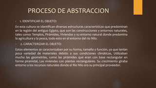 PROCESO DE ABSTRACCION
• 1. IDENTIFICAR EL OBJETO:
En esta cultura se Identifican diversas estructuras características que predominan
en la región del antiguo Egipto, que son las construcciones y entornos naturales,
tales como: Templos, Pirámides, Viviendas y su entorno natural donde predomina
la agricultura y la pesca, todo esto en el entorno del rio Nilo.
• 2. CARACTERIZAR EL OBJETO:
Estos elementos se caracterizaban por su forma, tamaño y función, ya que tenían
poca variedad de materiales debido a sus condiciones climáticas, Utilizaban
mucho las geometrías, como las pirámides que eran con base rectangular en
forma piramidal, Las viviendas con plantas rectangulares. Su crecimiento giraba
entorno a los recursos naturales donde el Rio Nilo era su principal proveedor.
 