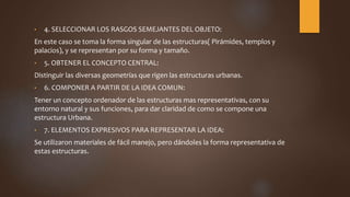• 4. SELECCIONAR LOS RASGOS SEMEJANTES DEL OBJETO:
En este caso se toma la forma singular de las estructuras( Pirámides, templos y
palacios), y se representan por su forma y tamaño.
• 5. OBTENER EL CONCEPTO CENTRAL:
Distinguir las diversas geometrías que rigen las estructuras urbanas.
• 6. COMPONER A PARTIR DE LA IDEA COMUN:
Tener un concepto ordenador de las estructuras mas representativas, con su
entorno natural y sus funciones, para dar claridad de como se compone una
estructura Urbana.
• 7. ELEMENTOS EXPRESIVOS PARA REPRESENTAR LA IDEA:
Se utilizaron materiales de fácil manejo, pero dándoles la forma representativa de
estas estructuras.
 