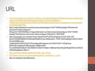 URL
• https://books.google.com.co/books?id=21EXHk_vrUwC&pg=PA35&lpg=PA35&dq=estructuras+urbanas+antig
uas&source=bl&ots=ijRv84IjZv&sig=jeSal7zUdSqTUuWx6ifVmcZ3jt0&hl=es-
419&sa=X&ved=0ahUKEwiroOqF7OfZAhUS3FMKHZBpAn4Q6AEIYjAL#v=onepage&q=estructuras%20urba
nas%20antiguas&f=false
• https://image.slidesharecdn.com/estructurasurbanasantiguas-140317164559-phpapp01/95/urbanismo-
estructuras-urbanas-antiguas-3-
638.jpg?cb=1395074805https://image.slidesharecdn.com/estructurasurbanasantiguas-140317164559-
phpapp01/95/urbanismo-estructuras-urbanas-antiguas-3-638.jpg?cb=1395074805
• https://www.google.com.co/imgres?imgurl=https%3A%2F%2F2.bp.blogspot.com%2F-AITR_WG-
zkE%2FWDXBZOBMtDI%2FAAAAAAAAiQM%2Fueuu3N9Zx4wehn_7oF8iFTjx5hCeq809gCLcB%2Fs1600%
2Frey%252Bfernando-
3.jpg&imgrefurl=http%3A%2F%2Famodelcastillo.blogspot.com%2F2016%2F11%2Fgloriosa-
efemerides.html&docid=ZR5yweajz2w_EM&tbnid=Ms-
VUrcuQW5Q3M%3A&vet=1&w=600&h=431&bih=613&biw=1366&ved=0ahUKEwjQ2Pbq8ufZAhVsw1kKHU2t
At4QxiAIGygG&iact=c&ictx=1
• https://commons.wikimedia.org/wiki/File:Sevilla_siglo_XVI.jpg
• http://historic-cities.huji.ac.il/spain/seville/maps/braun_hogenberg_IV_2.html
• https://es.wikipedia.org/wiki/Barcelona
 