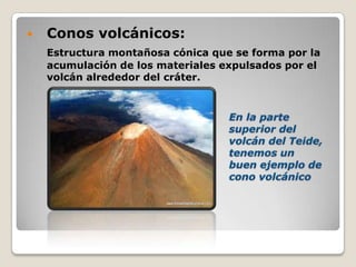  Conos volcánicos:
Estructura montañosa cónica que se forma por la
acumulación de los materiales expulsados por el
volcán alrededor del cráter.