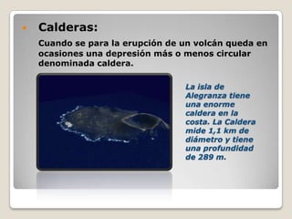  Calderas:
Cuando se para la erupción de un volcán queda en
ocasiones una depresión más o menos circular
denominada caldera.