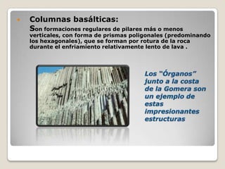  Columnas basálticas:
Son formaciones regulares de pilares más o menos
verticales, con forma de prismas poligonales (predominando
los hexagonales), que se forman por rotura de la roca
durante el enfriamiento relativamente lento de lava .