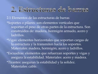 2.1 Elementos de las estructuras de barras
*Soportes o pilares: son elementos verticales que
soportan el peso de otras partes de la estructura. Son
construidos de: madera, hormigón armado, acero y
ladrillos.
*Vigas: elementos horizontales que soportan cargas de
la estructura y la transmiten hacia los soportes.
Materiales: madera, hormigón, acero y ladrillos.
*Escuadras: elementos que refuerzan soportes y vigas y
asegura la estabilidad. Materiales: acero y madera.
*Tirantes: aseguran la estabilidad y la solidez.
Materiales: cable.
 