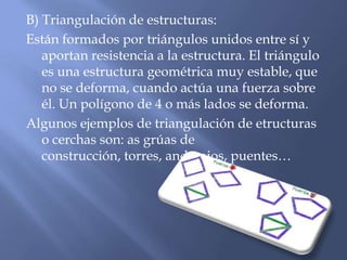 B) Triangulación de estructuras:
Están formados por triángulos unidos entre sí y
aportan resistencia a la estructura. El triángulo
es una estructura geométrica muy estable, que
no se deforma, cuando actúa una fuerza sobre
él. Un polígono de 4 o más lados se deforma.
Algunos ejemplos de triangulación de etructuras
o cerchas son: as grúas de
construcción, torres, andamios, puentes…
 