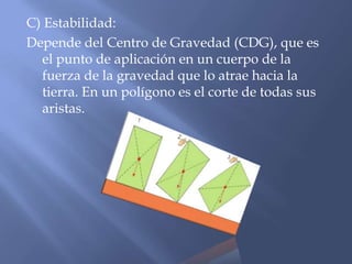 C) Estabilidad:
Depende del Centro de Gravedad (CDG), que es
el punto de aplicación en un cuerpo de la
fuerza de la gravedad que lo atrae hacia la
tierra. En un polígono es el corte de todas sus
aristas.
 