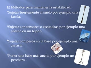 E) Métodos para mantener la estabilidad:
*Sujetar fuertemente al suelo por ejemplo una
farola.
*Sujetar con tensores o escuadras por ejemplo una
antena en un tejado.
*Sujetar con pesos en la base por ejemplo una
canasta.
*Poner una base más ancha por ejemplo un
perchero.
 