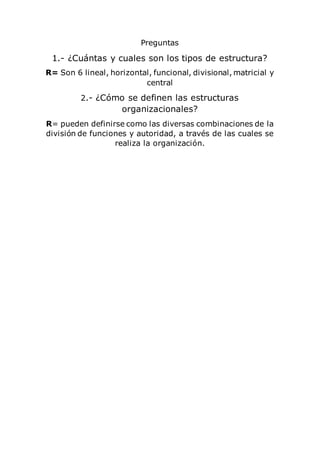 Preguntas
1.- ¿Cuántas y cuales son los tipos de estructura?
R= Son 6 lineal, horizontal, funcional, divisional, matricial y
central
2.- ¿Cómo se definen las estructuras
organizacionales?
R= pueden definirse como las diversas combinaciones de la
división de funciones y autoridad, a través de las cuales se
realiza la organización.
 