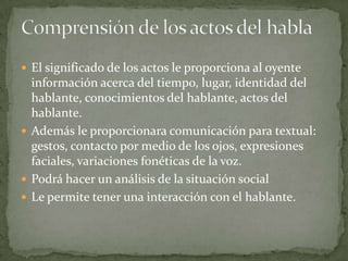  El significado de los actos le proporciona al oyente
  información acerca del tiempo, lugar, identidad del
  hablante, conocimientos del hablante, actos del
  hablante.
 Además le proporcionara comunicación para textual:
  gestos, contacto por medio de los ojos, expresiones
  faciales, variaciones fonéticas de la voz.
 Podrá hacer un análisis de la situación social
 Le permite tener una interacción con el hablante.
 