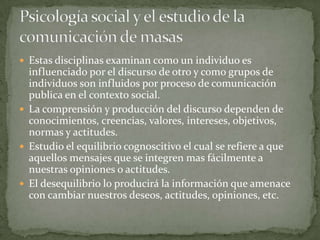  Estas disciplinas examinan como un individuo es
  influenciado por el discurso de otro y como grupos de
  individuos son influidos por proceso de comunicación
  publica en el contexto social.
 La comprensión y producción del discurso dependen de
  conocimientos, creencias, valores, intereses, objetivos,
  normas y actitudes.
 Estudio el equilibrio cognoscitivo el cual se refiere a que
  aquellos mensajes que se integren mas fácilmente a
  nuestras opiniones o actitudes.
 El desequilibrio lo producirá la información que amenace
  con cambiar nuestros deseos, actitudes, opiniones, etc.
 