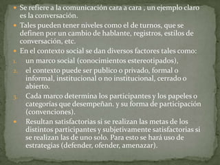  Se refiere a la comunicación cara a cara , un ejemplo claro
  es la conversación.
 Tales pueden tener niveles como el de turnos, que se
  definen por un cambio de hablante, registros, estilos de
  conversación, etc.
 En el contexto social se dan diversos factores tales como:
1. un marco social (conocimientos estereotipados),
2. el contexto puede ser publico o privado, formal o
    informal, institucional o no institucional, cerrado o
    abierto.
3. Cada marco determina los participantes y los papeles o
    categorías que desempeñan. y su forma de participación
    (convenciones).
 Resultan satisfactorias si se realizan las metas de los
    distintos participantes y subjetivamente satisfactorias si
    se realizan las de uno solo. Para esto se hará uso de
    estrategias (defender, ofender, amenazar).
 