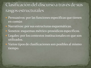  Persuasivos: por las funciones especificas que tienen
    en común
   Narrativos: por sus estructuras esquemáticas.
   Sonetos: esquemas métrico-prosódicos específicos.
   Legales: por los contextos institucionales en que son
    utilizados.
   Varios tipos de clasificaciones son posibles al mismo
    tiempo.
 