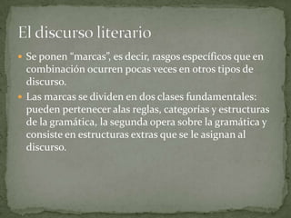  Se ponen “marcas”, es decir, rasgos específicos que en
  combinación ocurren pocas veces en otros tipos de
  discurso.
 Las marcas se dividen en dos clases fundamentales:
  pueden pertenecer alas reglas, categorías y estructuras
  de la gramática, la segunda opera sobre la gramática y
  consiste en estructuras extras que se le asignan al
  discurso.
 