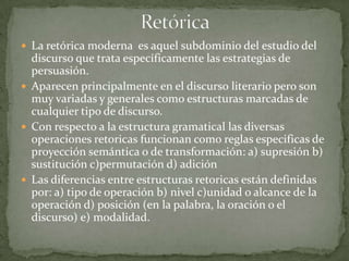  La retórica moderna es aquel subdominio del estudio del
  discurso que trata específicamente las estrategias de
  persuasión.
 Aparecen principalmente en el discurso literario pero son
  muy variadas y generales como estructuras marcadas de
  cualquier tipo de discurso.
 Con respecto a la estructura gramatical las diversas
  operaciones retoricas funcionan como reglas especificas de
  proyección semántica o de transformación: a) supresión b)
  sustitución c)permutación d) adición
 Las diferencias entre estructuras retoricas están definidas
  por: a) tipo de operación b) nivel c)unidad o alcance de la
  operación d) posición (en la palabra, la oración o el
  discurso) e) modalidad.
 