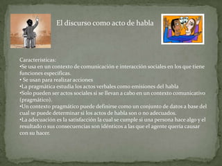 El discurso como acto de habla



Características:
•Se usa en un contexto de comunicación e interacción sociales en los que tiene
funciones especificas.
• Se usan para realizar acciones
•La pragmática estudia los actos verbales como emisiones del habla
•Solo pueden ser actos sociales si se llevan a cabo en un contexto comunicativo
(pragmático).
•Un contexto pragmático puede definirse como un conjunto de datos a base del
cual se puede determinar si los actos de habla son o no adecuados.
•La adecuación es la satisfacción la cual se cumple si una persona hace algo y el
resultado o sus consecuencias son idénticos a las que el agente quería causar
con su hacer.
 
