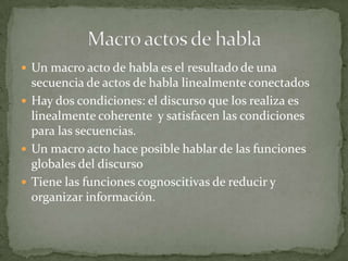  Un macro acto de habla es el resultado de una
  secuencia de actos de habla linealmente conectados
 Hay dos condiciones: el discurso que los realiza es
  linealmente coherente y satisfacen las condiciones
  para las secuencias.
 Un macro acto hace posible hablar de las funciones
  globales del discurso
 Tiene las funciones cognoscitivas de reducir y
  organizar información.
 