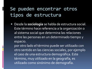 Se pueden encontrar otros
tipos de estructura
 Desde la sociología se habla de estructura social.
Este término hace referencia a la organización o
al sistema social que determina las relaciones
entre las personas en un determinado tiempo y
espacio.
por otro lado el término puede ser utilizado con
otro sentido en las ciencias sociales, por ejemplo
el caso de una estructura demográfica. Este
término, muy utilizado en la geografía, es
utilizado como sinónimo de demografía.
 