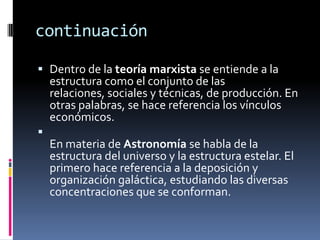 continuación
 Dentro de la teoría marxista se entiende a la
estructura como el conjunto de las
relaciones, sociales y técnicas, de producción. En
otras palabras, se hace referencia los vínculos
económicos.

En materia de Astronomía se habla de la
estructura del universo y la estructura estelar. El
primero hace referencia a la deposición y
organización galáctica, estudiando las diversas
concentraciones que se conforman.
 