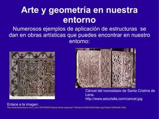 Arte y geometría en nuestra
                        entorno
  Numerosos ejemplos de aplicación de estructuras se
 dan en obras artísticas que puedes encontrar en nuestro
                          entorno:




                                                                                Cáncel del iconostasio de Santa Cristina de
                                                                                Lena.
                                                                                http://www.asturtalla.com/cancel.jpg
Enlace a la imagen:
http://www.lapiedriquina.com/_/rsrc/1304799394102/guia-de-las-regueras/11.Mosaico%20de%20Andallon.jpg?height=320&width=302ç
 