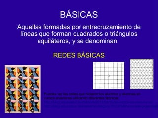BÁSICAS
Aquellas formadas por entrecruzamiento de
 líneas que forman cuadrados o triángulos
       equiláteros, y se denominan:

             REDES BÁSICAS




        Puedes ver las redes que hicieron los alumnos y alumnas en
        cursos anteriores utilizando diferentes técnicas:
        http://blog.educastur.es/martarh/2011/04/10/las-redes-de-este-curso/
        http://blog.educastur.es/martarh/category/3%C2%BAeso/arte-y-geometr
 