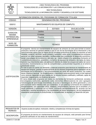 Modelo de
Mejora
LÍNEA TECNOLÓGICA DEL PROGRAMA
TECNOLOGÍAS DE LA INFORMACIÓN Y LAS COMUNICACIONES GESTIÓN DE LA
RED TECNOLÓGICA
TECNOLOGÍAS DE LA INFORMACIÓN, DISEÑO Y DESARROLLO DE SOFTWARE
INFORMACION GENERAL DEL PROGRAMA DE FORMACION TITULADA
DENOMINACIÓN DEL PROGRAMACÓDIGO:
VERSIÓN: ESTADO:
DURACION
MÁXIMA
ESTIMADA DEL
APRENDIZAJE
Total
6 meses
6 meses
12 meses
2 EN EJECUCIÓN
NIVEL DE
FORMACIÓN:
MANTENIMIENTO DE EQUIPOS DE COMPUTO.839312
TÉCNICO
Lectiva
Práctica
JUSTIFICACIÓN:
El programa técnico en mantenimiento de equipos de cómputo se creó para brindar al sector
productivo nacional en general (debido a que el uso de las tecnologías de la información y las
comunicaciones aplica para la mejora de los procesos productivos en todos los sectores ya sea
industria, comercio, servicios, sector primario y extractivo, entre otros), la posibilidad de incorporar
personal con altas calidades laborales y profesionales que contribuyan al desarrollo económico,
social y tecnológico de su entorno y del país, así mismo ofrecer a los aprendices formación en
mantenimiento preventivo, predictivo y correctivo de equipos de cómputo y de redes de datos,
factores muy importantes para una aplicación efectiva de éstas tecnologías por parte del sector
productivo, incrementando su nivel de competitividad y productividad requerido en el entorno
globalizado actual.
En todo el país se cuenta con demanda y potencial productivo para técnicos en mantenimiento de
equipos de cómputo, gracias al apalancamiento de los diversos programas para la aplicación de las
tecnologías de la información y las comunicaciones por parte del sector productivo, los cuales
tienen cobertura nacional. Su fortalecimiento y crecimiento socio-económico tanto a nivel regional
como nacional, dependen en gran medida de un recurso humano cualificado y calificado, capaz de
responder integralmente a la dinámica del sector.
El sena ofrece este programa con todos los elementos de formación profesional, sociales,
tecnológicos y culturales, aportando como elementos diferenciadores de valor agregado
metodologías de aprendizaje innovadoras, el acceso a tecnologías de última generación y una
estructuración sobre métodos más que contenidos, lo que potencia la formación de ciudadanos
librepensadores, con capacidad crítica, solidaria y emprendedora, factores que lo acreditan y lo
hacen pertinente y coherente con su misión, innovando permanentemente de acuerdo con las
tendencias y cambios tecnológicos y las necesidades del sector empresarial y de los trabajadores,
impactando positivamente la productividad, la competitividad, la equidad y el desarrollo del país.
REQUISITOS DE
INGRESO:
-Superar prueba de aptitud, motivación, interés y competencias mínimas de ingreso.
DESCRIPCIÓN:
El programa de técnico en mantenimiento de equipos de cómputo, está pensado para formar
personal calificado en las áreas de mantenimiento
Página 1 de 2123/04/13 11:04 AM
 