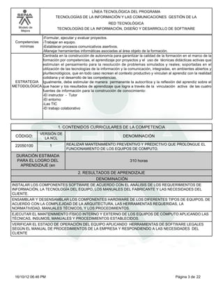 Modelo de
Mejora
LÍNEA TECNOLÓGICA DEL PROGRAMA
TECNOLOGÍAS DE LA INFORMACIÓN Y LAS COMUNICACIONES GESTIÓN DE LA
RED TECNOLÓGICA
TECNOLOGÍAS DE LA INFORMACIÓN, DISEÑO Y DESARROLLO DE SOFTWARE
-Formular, ejecutar y evaluar proyectos.
-Trabajar en equipo.
-Establecer procesos comunicativos asertivos.
-Manejar herramientas informáticas asociadas al área objeto de la formación.
Competencias
mínimas
Centrada en la construcción de autonomía para garantizar la calidad de la formación en el marco de la
formación por competencias, el aprendizaje por proyectos y el uso de técnicas didácticas activas que
estimulan el pensamiento para la resolución de problemas simulados y reales; soportadas en el
utilización de las tecnologías de la información y la comunicación, integradas, en ambientes abiertos y
pluritecnológicos, que en todo caso recrean el contexto productivo y vinculan al aprendiz con la realidad
cotidiana y el desarrollo de las competencias.
Igualmente, debe estimular de manera permanente la autocrítica y la reflexión del aprendiz sobre el
que hacer y los resultados de aprendizaje que logra a través de la vinculación activa de las cuatro
fuentes de información para la construcción de conocimiento:
-El instructor - Tutor
-El entorno
-Las TIC
-El trabajo colaborativo
ESTRATEGIA
METODOLÓGICA
1. CONTENIDOS CURRICULARES DE LA COMPETENCIA
DENOMINACIÓNCÓDIGO:
22050100
VERSIÓN DE
LA NCL
1
2. RESULTADOS DE APRENDIZAJE
REALIZAR MANTENIMIENTO PREVENTIVO Y PREDICTIVO QUE PROLONGUE EL
FUNCIONAMIENTO DE LOS EQUIPOS DE COMPUTO.
DURACIÓN ESTIMADA
PARA EL LOGRO DEL
APRENDIZAJE (en
310 horas
DENOMINACIÓN
INSTALAR LOS COMPONENTES SOFTWARE DE ACUERDO CON EL ANÁLISIS DE LOS REQUERIMIENTOS DE
INFORMACIÓN, LA TECNOLOGÍA DEL EQUIPO, LOS MANUALES DEL FABRICANTE Y LAS NECESIDADES DEL
CLIENTE.
ENSAMBLAR Y DESENSAMBLAR LOS COMPONENTES HARDWARE DE LOS DIFERENTES TIPOS DE EQUIPOS, DE
ACUERDO CON LA COMPLEJIDAD DE LA ARQUITECTURA, LAS HERRAMIENTAS REQUERIDAS, LA
NORMATIVIDAD, MANUALES TÉCNICOS, Y LOS PROCEDIMIENTOS.
EJECUTAR EL MANTENIMIENTO FÍSICO INTERNO Y EXTERNO DE LOS EQUIPOS DE CÓMPUTO APLICANDO LAS
TÉCNICAS, INSUMOS, MANUALES Y PROCEDIMIENTOS ESTABLECIDOS.
VERIFICAR EL ESTADO DE OPERACIÓN DEL EQUIPO APLICANDO HERRAMIENTAS DE SOFTWARE LEGALES
SEGÚN EL MANUAL DE PROCEDIMIENTOS DE LA EMPRESA Y RESPONDIENDO A LAS NECESIDADES DEL
CLIENTE
Página 3 de 2216/10/12 06:46 PM
 